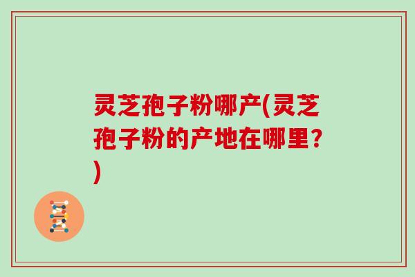 灵芝孢子粉哪产(灵芝孢子粉的产地在哪里？)