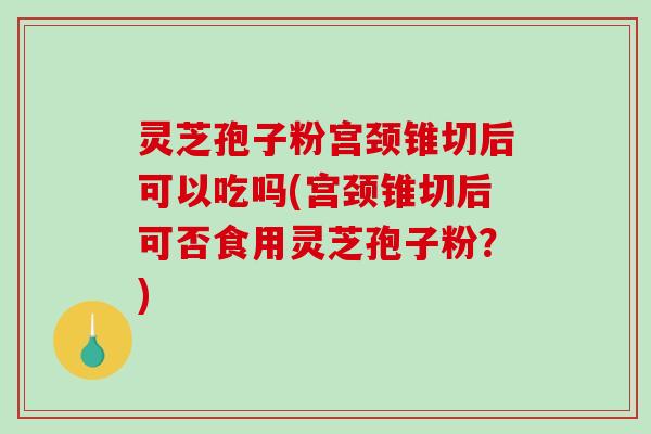 灵芝孢子粉宫颈锥切后可以吃吗(宫颈锥切后可否食用灵芝孢子粉？)
