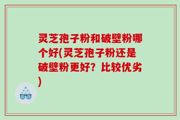 灵芝孢子粉和破壁粉哪个好(灵芝孢子粉还是破壁粉更好？比较优劣)