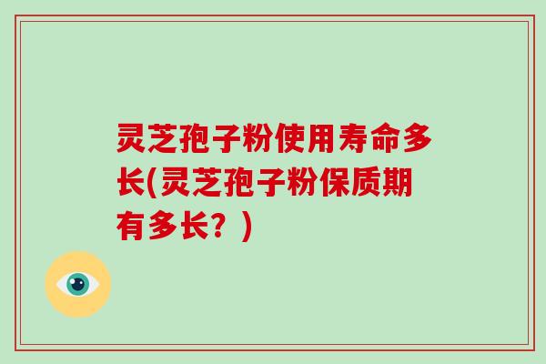 灵芝孢子粉使用寿命多长(灵芝孢子粉保质期有多长？)
