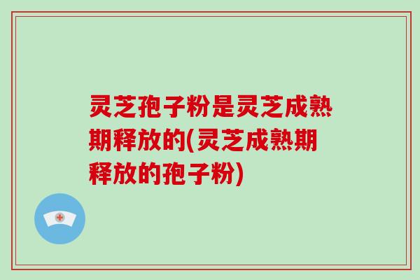 灵芝孢子粉是灵芝成熟期释放的(灵芝成熟期释放的孢子粉)
