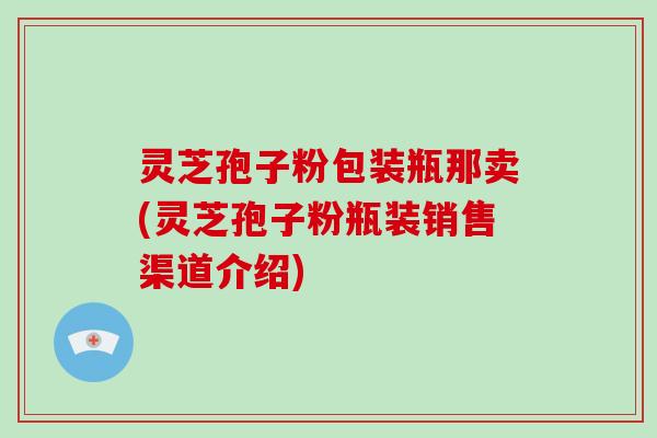 灵芝孢子粉包装瓶那卖(灵芝孢子粉瓶装销售渠道介绍)
