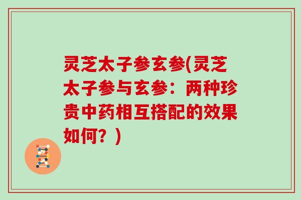 灵芝太子参玄参(灵芝太子参与玄参：两种珍贵相互搭配的效果如何？)