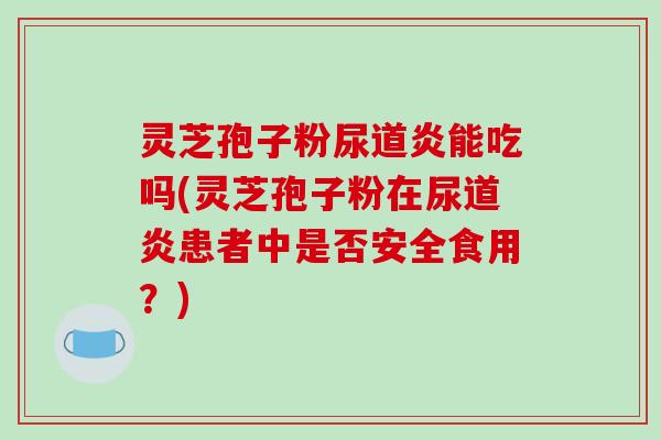 灵芝孢子粉尿道炎能吃吗(灵芝孢子粉在尿道炎患者中是否安全食用？)
