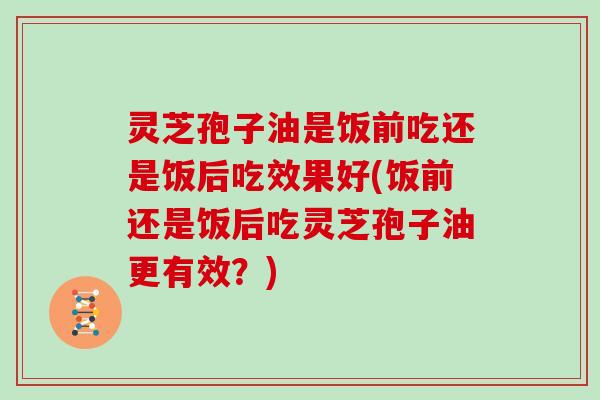 灵芝孢子油是饭前吃还是饭后吃效果好(饭前还是饭后吃灵芝孢子油更有效？)