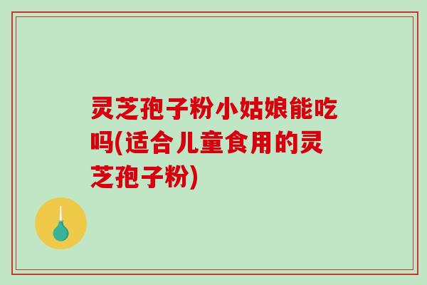 灵芝孢子粉小姑娘能吃吗(适合儿童食用的灵芝孢子粉)