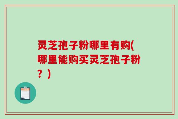 灵芝孢子粉哪里有购(哪里能购买灵芝孢子粉？)