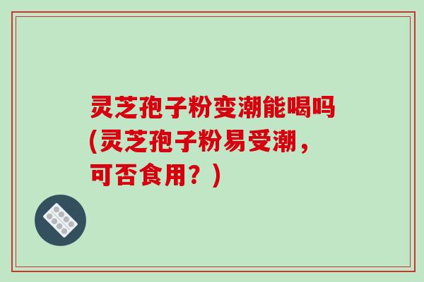 灵芝孢子粉变潮能喝吗(灵芝孢子粉易受潮，可否食用？)