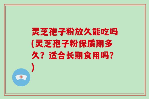 灵芝孢子粉放久能吃吗(灵芝孢子粉保质期多久？适合长期食用吗？)