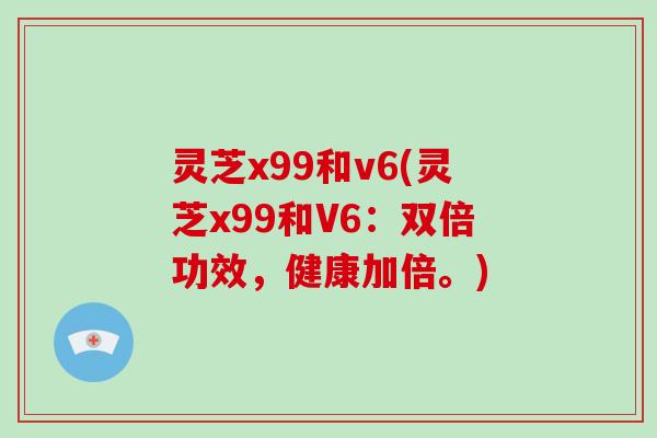灵芝x99和v6(灵芝x99和V6：双倍功效，健康加倍。)