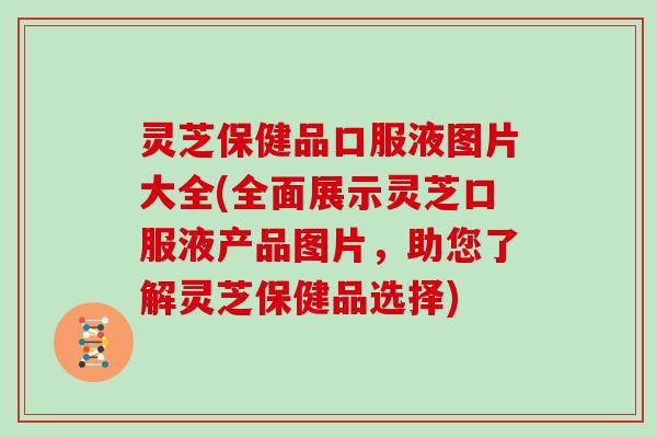 灵芝保健品口服液图片大全(全面展示灵芝口服液产品图片，助您了解灵芝保健品选择)