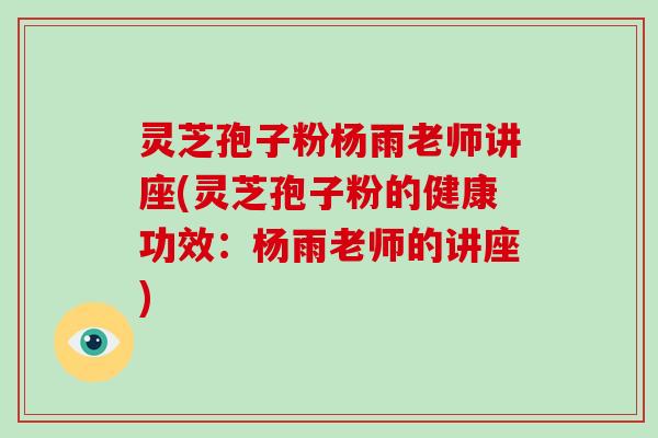 灵芝孢子粉杨雨老师讲座(灵芝孢子粉的健康功效：杨雨老师的讲座)