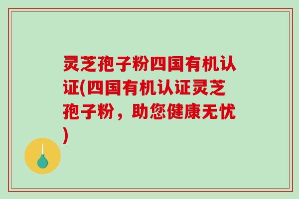 灵芝孢子粉四国有机认证(四国有机认证灵芝孢子粉，助您健康无忧)