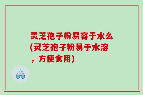 灵芝孢子粉易容于水么(灵芝孢子粉易于水溶，方便食用)