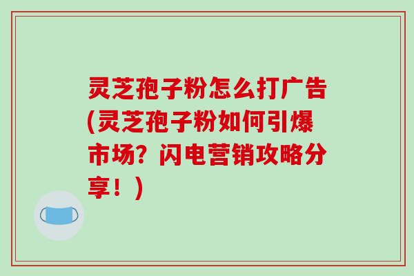 灵芝孢子粉怎么打广告(灵芝孢子粉如何引爆市场？闪电营销攻略分享！)