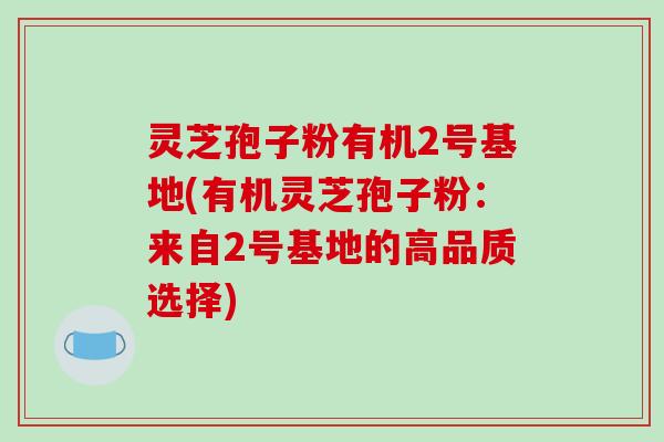 灵芝孢子粉有机2号基地(有机灵芝孢子粉：来自2号基地的高品质选择)
