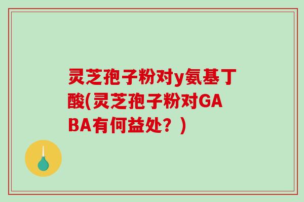 灵芝孢子粉对y氨基丁酸(灵芝孢子粉对GABA有何益处？)