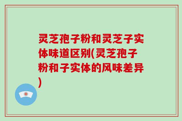 灵芝孢子粉和灵芝子实体味道区别(灵芝孢子粉和子实体的风味差异)
