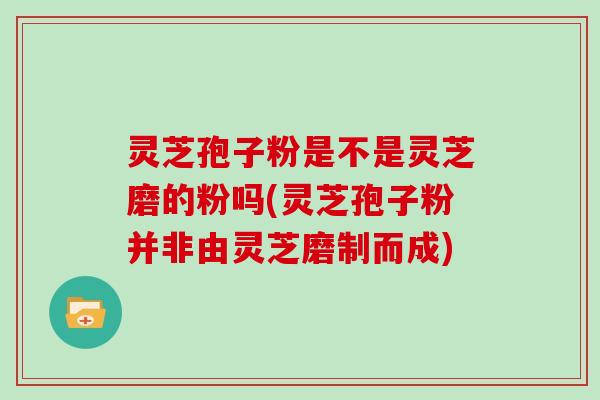 灵芝孢子粉是不是灵芝磨的粉吗(灵芝孢子粉并非由灵芝磨制而成)