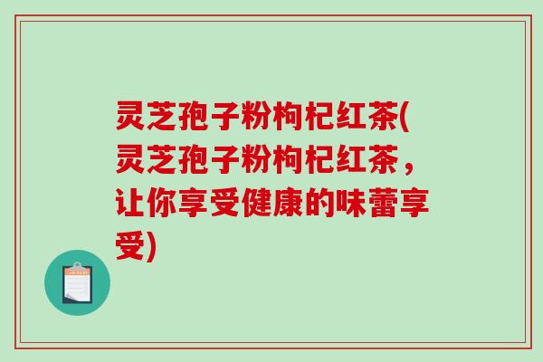 灵芝孢子粉枸杞红茶(灵芝孢子粉枸杞红茶，让你享受健康的味蕾享受)