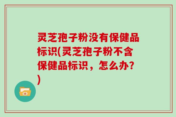 灵芝孢子粉没有保健品标识(灵芝孢子粉不含保健品标识，怎么办？)