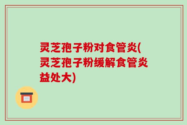 灵芝孢子粉对食管炎(灵芝孢子粉缓解食管炎益处大)