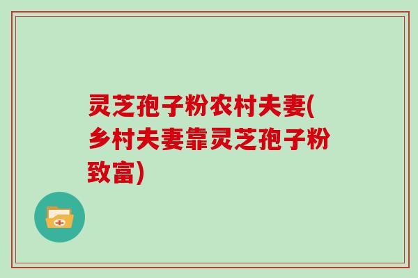 灵芝孢子粉农村夫妻(乡村夫妻靠灵芝孢子粉致富)