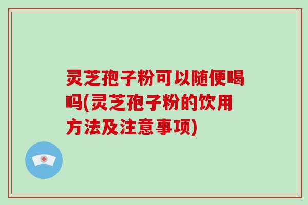 灵芝孢子粉可以随便喝吗(灵芝孢子粉的饮用方法及注意事项)
