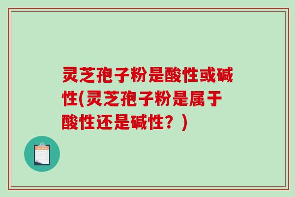 灵芝孢子粉是酸性或碱性(灵芝孢子粉是属于酸性还是碱性？)