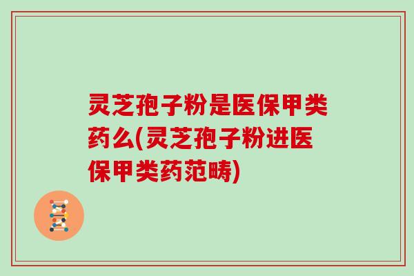 灵芝孢子粉是医保甲类药么(灵芝孢子粉进医保甲类药范畴)