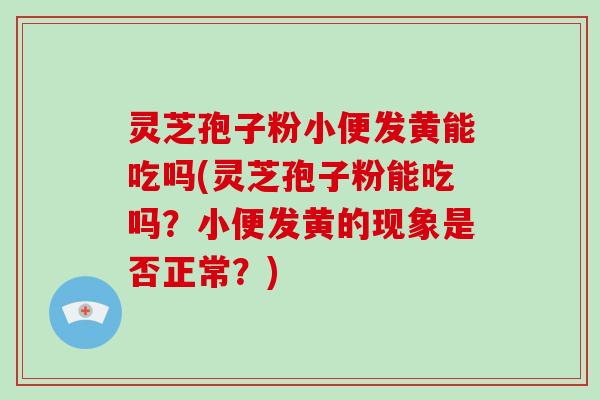 灵芝孢子粉小便发黄能吃吗(灵芝孢子粉能吃吗？小便发黄的现象是否正常？)