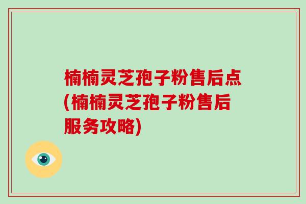 楠楠灵芝孢子粉售后点(楠楠灵芝孢子粉售后服务攻略)