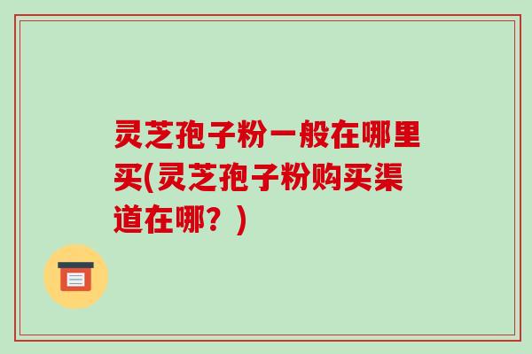 灵芝孢子粉一般在哪里买(灵芝孢子粉购买渠道在哪？)