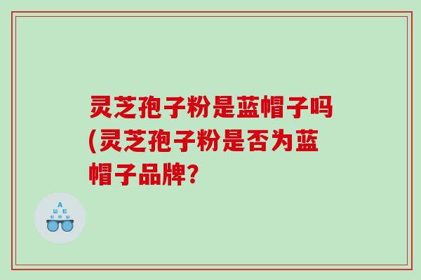灵芝孢子粉是蓝帽子吗(灵芝孢子粉是否为蓝帽子品牌？