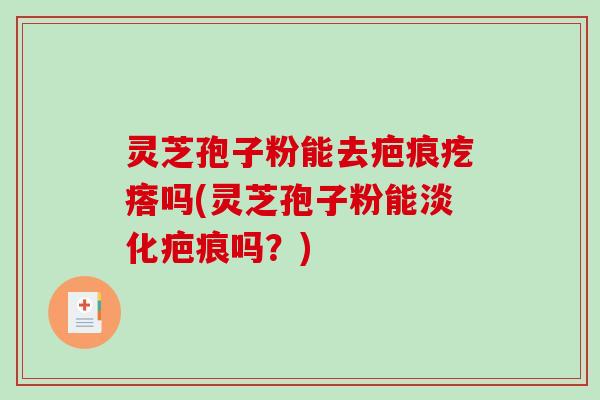 灵芝孢子粉能去疤痕疙瘩吗(灵芝孢子粉能淡化疤痕吗？)
