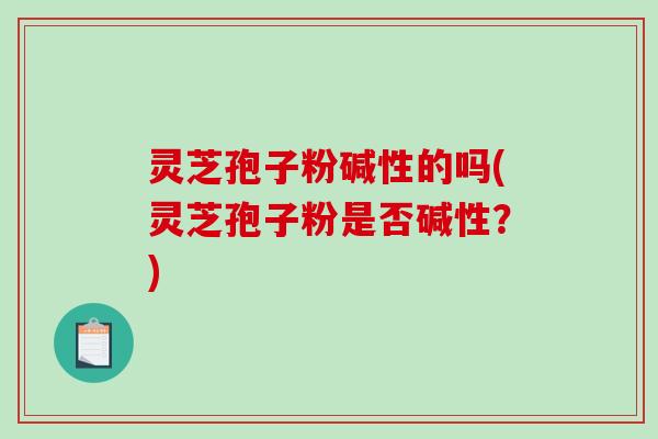 灵芝孢子粉碱性的吗(灵芝孢子粉是否碱性？)