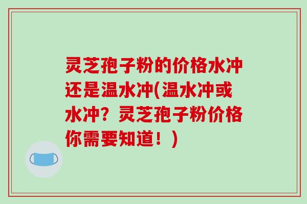 灵芝孢子粉的价格水冲还是温水冲(温水冲或水冲？灵芝孢子粉价格你需要知道！)