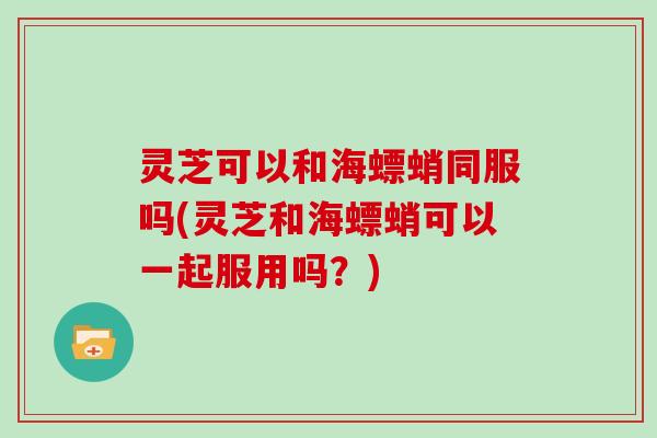 灵芝可以和海螵蛸同服吗(灵芝和海螵蛸可以一起服用吗？)
