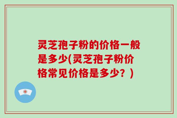 灵芝孢子粉的价格一般是多少(灵芝孢子粉价格常见价格是多少？)