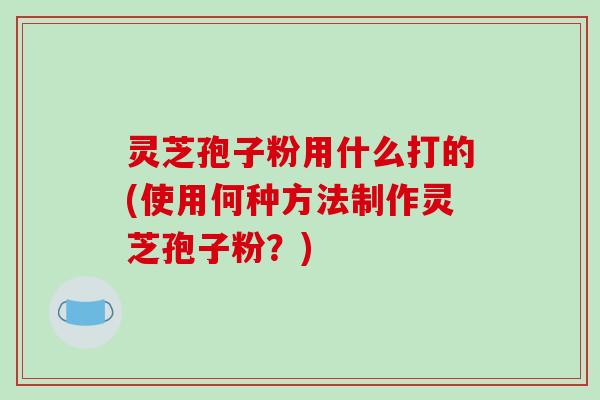 灵芝孢子粉用什么打的(使用何种方法制作灵芝孢子粉？)