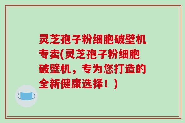 灵芝孢子粉细胞破壁机专卖(灵芝孢子粉细胞破壁机，专为您打造的全新健康选择！)