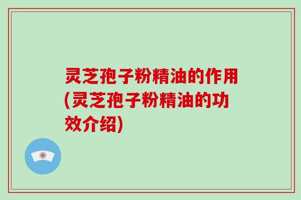 灵芝孢子粉精油的作用(灵芝孢子粉精油的功效介绍)