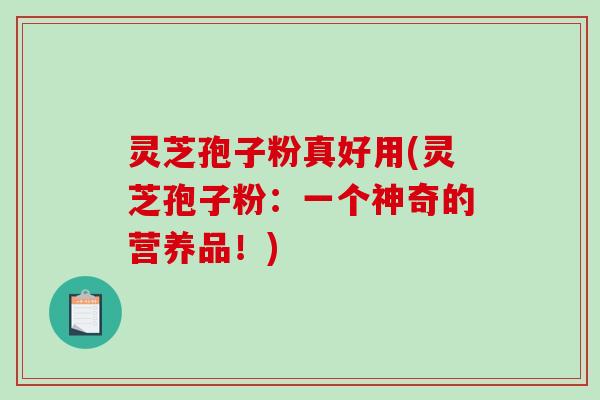 灵芝孢子粉真好用(灵芝孢子粉：一个神奇的营养品！)
