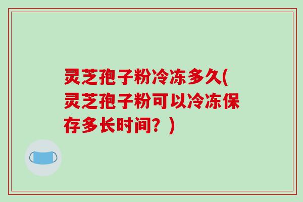 灵芝孢子粉冷冻多久(灵芝孢子粉可以冷冻保存多长时间？)