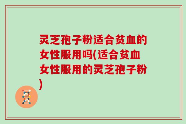 灵芝孢子粉适合贫的女性服用吗(适合贫女性服用的灵芝孢子粉)