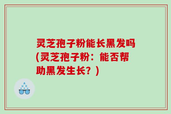 灵芝孢子粉能长黑发吗(灵芝孢子粉:能否帮助黑发生长?) 灵芝孢子粉能长黑发吗(灵芝孢子粉:能否帮助黑发生长?)