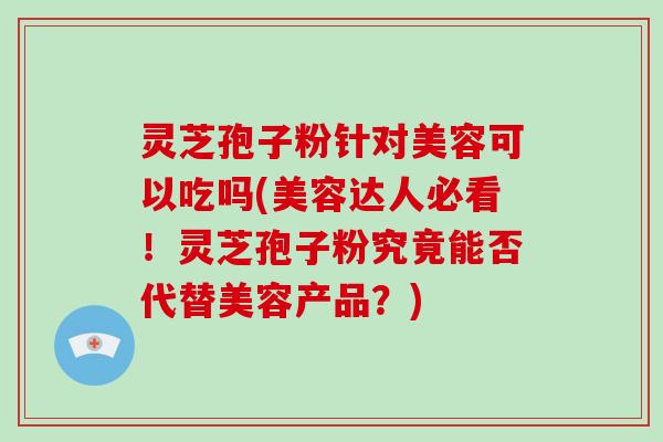 灵芝孢子粉针对美容可以吃吗(美容达人必看！灵芝孢子粉究竟能否代替美容产品？)