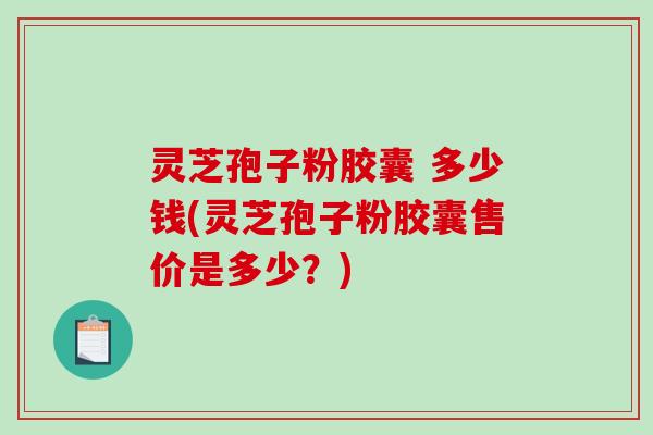 灵芝孢子粉胶囊 多少钱(灵芝孢子粉胶囊售价是多少？)