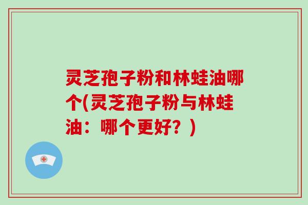 灵芝孢子粉和林蛙油哪个(灵芝孢子粉与林蛙油：哪个更好？)