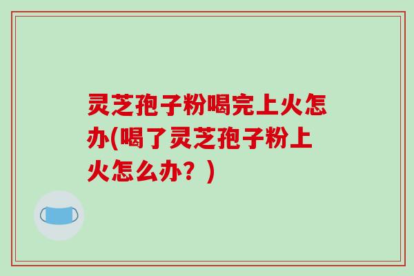 灵芝孢子粉喝完上火怎办(喝了灵芝孢子粉上火怎么办？)